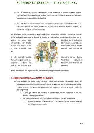 SUCESIÓN INTESTADA   ­   FLAVIA CRUZ C. 
❖ d) El heredero voluntario o el legatario muere antes que el testador; o por no haberse                               
cumplido la condición establecida por éste; o por renuncia, o por haberse declarado indignos a                             
estos sucesores sin sustitutos designados. 
 
❖ e) El testador que no tiene herederos forzosos o voluntarios instituidos en testamento, no ha                             
dispuesto de todos sus bienes en legados, en cuyo caso la sucesión legal sólo funciona con                               
respecto a los bienes de que no dispuso. 
  
La declaración judicial de herederos por sucesión total o parcialmente intestada, no impide al excluido                             
por la declaración valerse de su derecho de petición de herencia (que corresponde al heredero que no                                 
posee los bienes que        considera que le pertenecen)       
el cual debe ser dirigido          contra quien posea todos los         
bienes que según él le          corresponde, en todo o parte,         
a título sucesorio, para        excluirlo o para concurrir con         
él. 
  
A esta pretensión, puede        acumularse la de declarar       
heredero al peticionante si,        habiéndose pronunciado   
declaración judicial de      herederos, considera que con       
ella se han excluido sus          derechos. 
  
Estas pretensiones son imprescriptibles y se tramitan como proceso de conocimiento 
  
3. ÓRDENES SUCESORIAS A TOMAR EN CUENTA 
★ Son herederos del primer orden, los hijos y demás descendientes; del segundo orden, los                           
padres y demás ascendientes; del tercer orden, el cónyuge; del cuarto, quinto y sexto órdenes,                             
respectivamente, los parientes colaterales del segundo, tercero y cuarto grado de                     
consanguinidad. 
○ El cónyuge también es heredero en concurrencia con los herederos de los dos                         
primeros órdenes previamente. 
○ Los parientes de la línea recta descendente excluyen a los de la ascendente. 
■ Los parientes más próximos en grado excluyen a los más remotos, salvo el                         
derecho de representación. 
  
P3 
 
