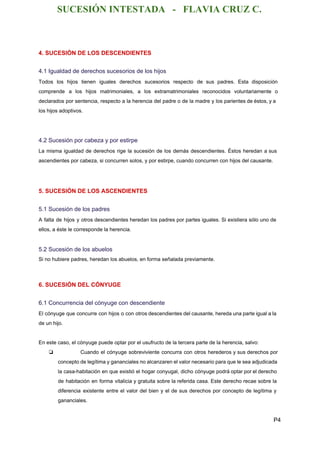 SUCESIÓN INTESTADA   ­   FLAVIA CRUZ C. 
4. SUCESIÓN DE LOS DESCENDIENTES 
4.1 Igualdad de derechos sucesorios de los hijos 
Todos los hijos tienen iguales derechos sucesorios respecto de sus padres. Esta disposición                         
comprende a los hijos matrimoniales, a los extramatrimoniales reconocidos voluntariamente o                     
declarados por sentencia, respecto a la herencia del padre o de la madre y los parientes de éstos, y a                                       
los hijos adoptivos. 
  
4.2 Sucesión por cabeza y por estirpe 
La misma igualdad de derechos rige la sucesión de los demás descendientes. Éstos heredan a sus                               
ascendientes por cabeza, si concurren solos, y por estirpe, cuando concurren con hijos del causante. 
  
5. SUCESIÓN DE LOS ASCENDIENTES 
5.1 Sucesión de los padres 
A falta de hijos y otros descendientes heredan los padres por partes iguales. Si existiera sólo uno de                                   
ellos, a éste le corresponde la herencia. 
  
5.2 Sucesión de los abuelos 
Si no hubiere padres, heredan los abuelos, en forma señalada previamente. 
  
6. SUCESIÓN DEL CÓNYUGE 
6.1 Concurrencia del cónyuge con descendiente 
El cónyuge que concurre con hijos o con otros descendientes del causante, hereda una parte igual a la                                   
de un hijo. 
 
En este caso, el cónyuge puede optar por el usufructo de la tercera parte de la herencia, salvo: 
❏ Cuando el cónyuge sobreviviente concurra con otros herederos y sus derechos por                         
concepto de legítima y gananciales no alcanzaren el valor necesario para que le sea adjudicada                             
la casa­habitación en que existió el hogar conyugal, dicho cónyuge podrá optar por el derecho                             
de habitación en forma vitalicia y gratuita sobre la referida casa. Este derecho recae sobre la                               
diferencia existente entre el valor del bien y el de sus derechos por concepto de legítima y                                 
gananciales. 
P4 
 
