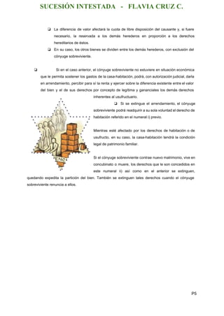 SUCESIÓN INTESTADA   ­   FLAVIA CRUZ C. 
❏ La diferencia de valor afectará la cuota de libre disposición del causante y, si fuere                             
necesario, la reservada a los demás herederos en proporción a los derechos                       
hereditarios de éstos. 
❏ En su caso, los otros bienes se dividen entre los demás herederos, con exclusión del                             
cónyuge sobreviviente. 
 
❏ Si en el caso anterior, el cónyuge sobreviviente no estuviere en situación económica                           
que le permita sostener los gastos de la casa­habitación, podrá, con autorización judicial, darla                           
en arrendamiento, percibir para sí la renta y ejercer sobre la diferencia existente entre el valor                               
del bien y el de sus derechos por concepto de legítima y gananciales los demás derechos                               
inherentes al usufructuario. 
❏ Si se extingue el arrendamiento, el cónyuge             
sobreviviente podrá readquirir a su sola voluntad el derecho de                   
habitación referido en el numeral i) previo. 
 
Mientras esté afectado por los derechos de habitación o de                   
usufructo, en su caso, la casa­habitación tendrá la condición                 
legal de patrimonio familiar. 
  
Si el cónyuge sobreviviente contrae nuevo matrimonio, vive en                 
concubinato o muere, los derechos que le son concedidos en                   
este numeral ii) así como en el anterior se extinguen,                   
quedando expedita la partición del bien. También se extinguen tales derechos cuando el cónyuge                           
sobreviviente renuncia a ellos. 
  
 
P5 
 