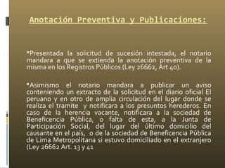 Anotación Preventiva y Publicaciones:
 
Presentada la solicitud de sucesión intestada, el notario
mandara a que se extienda la anotación preventiva de la
misma en los Registros Públicos (Ley 26662, Art 40).
Asimismo el notario mandara a publicar un aviso
conteniendo un extracto de la solicitud en el diario oficial El
peruano y en otro de amplia circulación del lugar donde se
realiza el tramite y notificara a los presuntos herederos. En
caso de la herencia vacante, notificara a la sociedad de
Beneficencia Pública, o falta de esta, a la Junta de
Participación Social, del lugar del último domicilio del
causante en el país, o de la sociedad de Beneficencia Pública
de Lima Metropolitana si estuvo domiciliado en el extranjero
(Ley 26662 Art. 13 y 41
 