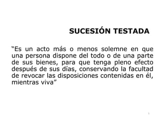 SUCESIÓN TESTADA

“Es un acto más o menos solemne en que
una persona dispone del todo o de una parte
de sus bienes, para que tenga pleno efecto
después de sus días, conservando la facultad
de revocar las disposiciones contenidas en él,
mientras viva”



                                            1
 