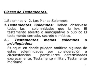 Clases de Testamentos.
1.Solemnes y 2. Los Menos Solemnes
1.Testamentos Solemnes: Deben observase
todas las solemnidades que la ley. El
testamento abierto o nuncupativo o público El
testamento cerrado, secreto o místico.
2.- Testamentos menos solemnes o
privilegiados:
Es aquel en donde pueden omitirse algunas de
estas solemnidades por consideración a
circunstancias particulares determinadas
expresamente. Testamento militar, Testamento
marítimo
2