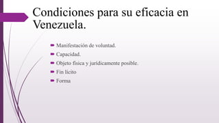 Condiciones para su eficacia en
Venezuela.
 Manifestación de voluntad.
 Capacidad.
 Objeto física y jurídicamente posible.
 Fin lícito
 Forma
 