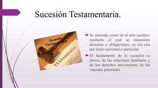 Sucesión Testamentaria.
 Se entiende como tal al acto jurídico,
mediante el cual se transmiten
derechos y obligaciones; ya sea esta
por titulo universal o particular.
 El fundamento de la sucesión se
deriva, de las relaciones familiares y
de los derechos provenientes de los
vínculos parentales
 