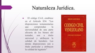 Naturaleza Jurídica.
 El código Civil, establece
en el Artículo 834: “Las
disposiciones testamentarias
que comprendan la
universalidad de una parte
alícuota de los bienes del
testador, son a título
universal y atribuyen la
calidad de heredero. Las
demás disposiciones son a
título particular y atribuyen
la calidad de legatario”
 