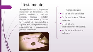 Testamento.
Características:
 1- Es un acto unilateral.
 2- Es una acto de última
voluntad.
 3- Es un acto
esencialmente revocable.
 4- Es un acto formal y
solemne.
A propósito de esto es importante
mencionar el testamento, acto
jurídico mediante el cual una
persona, llamada testador,
dispone de sus bienes y declara
la voluntad de transmitirlos a
alguien mas, cumpliendo con lo
establecido en el ordenamiento
jurídico venezolano.
 