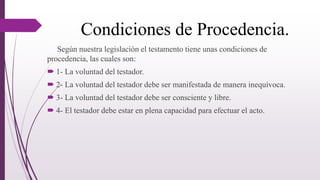 Condiciones de Procedencia.
Según nuestra legislación el testamento tiene unas condiciones de
procedencia, las cuales son:
 1- La voluntad del testador.
 2- La voluntad del testador debe ser manifestada de manera inequívoca.
 3- La voluntad del testador debe ser consciente y libre.
 4- El testador debe estar en plena capacidad para efectuar el acto.
 