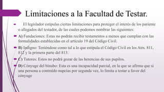 Limitaciones a la Facultad de Testar.
 El legislador estipulas ciertas limitaciones para proteger el interés de los pariente
o allegados del testador, de las cuales podemos nombrar las siguientes:
 A) Fundaciones: Estas no podrán recibir testamentos a menos que cumplan con las
formalidades establecidas en el artículo 19 del Código Civil.
 B) Indigno: Teniéndose como tal a lo que estipula el Código Civil en los Atrs. 811,
812 y la primera parte del 813.
 C) Tutores: Estos no podrá gozar de las herencias de sus pupilos.
 D) Cónyuge del bínubo: Esta es una incapacidad parcial, en la que se afirma que si
una persona a contraído nupcias por segunda vez, lo limita a testar a favor del
cónyuge
 
