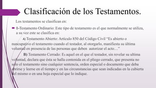 Clasificación de los Testamentos.
Los testamentos se clasifican en:
 1-Testamento Ordinario: Este tipo de testamento es el que normalmente se utiliza,
a su vez este se clasifica en:
A) Testamento Abierto: Artículo 850 del Código Civil “Es abierto o
nuncupativo el testamento cuando el testador, al otorgarlo, manifiesta su última
voluntad en presencia de las personas que deben autorizar el acto…”
B) Testamento Cerrado: Es aquel en el que el testador, sin revelar su ultima
voluntad, declara que ésta se halla contenida en el pliego cerrado, que presenta no
solo el testamento sino cualquier sentencia, orden especial o documento que deba
abrirse y leerse en el tiempo y en las circunstancias que sean indicadas en la cubierta
del mismo o en una hoja especial que lo indique.
 