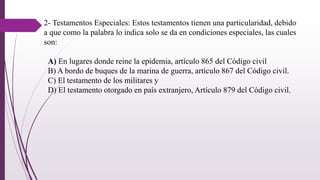 2- Testamentos Especiales: Estos testamentos tienen una particularidad, debido
a que como la palabra lo indica solo se da en condiciones especiales, las cuales
son:
A) En lugares donde reine la epidemia, artículo 865 del Código civil
B) A bordo de buques de la marina de guerra, artículo 867 del Código civil.
C) El testamento de los militares y
D) El testamento otorgado en país extranjero, Artículo 879 del Código civil.
 