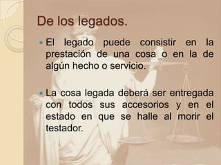 De los legados.
   El legado puede consistir en la
    prestación de una cosa o en la de
    algún hecho o servicio.

   La cosa legada deberá ser entregada
    con todos sus accesorios y en el
    estado en que se halle al morir el
    testador.
 