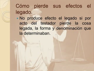 Cómo pierde sus efectos el
legado.
   No produce efecto el legado si por
    acto del testador pierde la cosa
    legada, la forma y denominación que
    la determinaban.
 