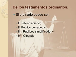 De los testamentos ordinarios.
   El ordinario puede ser:

    ◦   I. Público abierto;
    ◦   II. Público cerrado; y
    ◦   III.- Públicos simplificado; y
    ◦   IV.- Ológrafo.
 