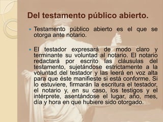 Del testamento público abierto.
   Testamento público abierto es el que se
    otorga ante notario.

   El testador expresará de modo claro y
    terminante su voluntad al notario. El notario
    redactará por escrito las cláusulas del
    testamento, sujetándose estrictamente a la
    voluntad del testador y las leerá en voz alta
    para que éste manifieste si está conforme. Si
    lo estuviere, firmarán la escritura el testador,
    el notario y, en su caso, los testigos y el
    intérprete, asentándose el lugar, año, mes,
    día y hora en que hubiere sido otorgado.
 