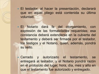    El testador, al hacer la presentación, declarará
    que en aquel pliego está contenida su última
    voluntad.

   El Notario dará fe del otorgamiento, con
    expresión de las formalidades requeridas; esa
    constancia deberá extenderse en la cubierta del
    testamento y deberá ser firmada por el testador,
    los testigos y el Notario, quien, además, pondrá
    su sello.

   Cerrado y autorizado el testamento, se
    entregará al testador, y el Notario pondrá razón
    en el protocolo del lugar, hora, día, mes y año en
    que el testamento fue autorizado y entregado.
 