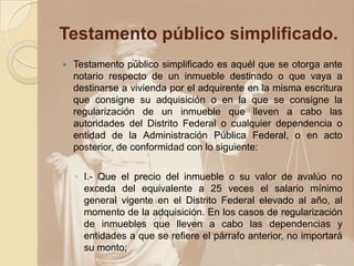 Testamento público simplificado.
   Testamento público simplificado es aquél que se otorga ante
    notario respecto de un inmueble destinado o que vaya a
    destinarse a vivienda por el adquirente en la misma escritura
    que consigne su adquisición o en la que se consigne la
    regularización de un inmueble que lleven a cabo las
    autoridades del Distrito Federal o cualquier dependencia o
    entidad de la Administración Pública Federal, o en acto
    posterior, de conformidad con lo siguiente:

    ◦ I.- Que el precio del inmueble o su valor de avalúo no
      exceda del equivalente a 25 veces el salario mínimo
      general vigente en el Distrito Federal elevado al año, al
      momento de la adquisición. En los casos de regularización
      de inmuebles que lleven a cabo las dependencias y
      entidades a que se refiere el párrafo anterior, no importará
      su monto;
 