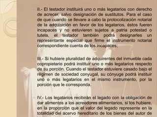 ◦ II.- El testador instituirá uno o más legatarios con derecho
  de acrecer, salvo designación de sustitutos. Para el caso
  de que cuando se llevare a cabo la protocolización notarial
  de la adquisición en favor de los legatarios, éstos fueren
  incapaces y no estuvieren sujetos a patria potestad o
  tutela, el testador también podrá designarles un
  representante especial que firme el instrumento notarial
  correspondiente cuenta de los incapaces;

◦ III.- Si hubiere pluralidad de adquirentes del inmueble cada
  copropietario podrá instituir uno o más legatarios respecto
  de su porción. Cuando el testador estuviere casado bajo el
  régimen de sociedad conyugal, su cónyuge podrá instituir
  uno o más legatarios en el mismo instrumento, por la
  porción que le corresponda.

◦ IV.- Los legatarios recibirán el legado con la obligación de
  dar alimentos a los acreedores alimentarios, si los hubiere,
  en la proporción que el valor del legado represente en la
  totalidad del acervo hereditario de los bienes del autor de
 