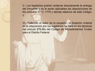 ◦ V.- Los legatarios podrán reclamar directamente la entrega
  del inmueble y no le serán aplicables las disposiciones de
  los artículos 1713, 1770 y demás relativos de este Código;
  y

◦ VI.- Fallecido el autor de la sucesión, la titulación notarial
  de la adquisición por los legatarios, se hará en los términos
  del artículo 876-Bis del Código de Procedimientos Civiles
  para el Distrito Federal.
 
