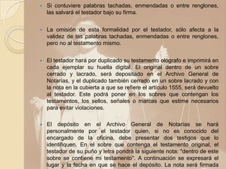    Si contuviere palabras tachadas, enmendadas o entre renglones,
    las salvará el testador bajo su firma.


   La omisión de esta formalidad por el testador, sólo afecta a la
    validez de las palabras tachadas, enmendadas o entre renglones,
    pero no al testamento mismo.


   El testador hará por duplicado su testamento ológrafo e imprimirá en
    cada ejemplar su huella digital. El original dentro de un sobre
    cerrado y lacrado, será depositado en el Archivo General de
    Notarías, y el duplicado también cerrado en un sobre lacrado y con
    la nota en la cubierta a que se refiere el artículo 1555, será devuelto
    al testador. Este podrá poner en los sobres que contengan los
    testamentos, los sellos, señales o marcas que estime necesarios
    para evitar violaciones.

   El depósito en el Archivo General de Notarías se hará
    personalmente por el testador quien, si no es conocido del
    encargado de la oficina, debe presentar dos testigos que lo
    identifiquen. En el sobre que contenga el testamento original, el
    testador de su puño y letra pondrá la siguiente nota: "dentro de este
    sobre se contiene mi testamento". A continuación se expresará el
    lugar y la fecha en que se hace el depósito. La nota será firmada
 