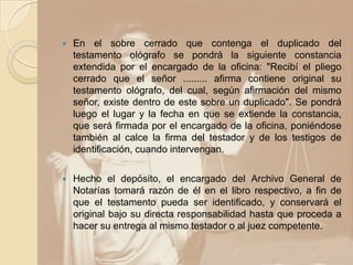    En el sobre cerrado que contenga el duplicado del
    testamento ológrafo se pondrá la siguiente constancia
    extendida por el encargado de la oficina: "Recibí el pliego
    cerrado que el señor ......... afirma contiene original su
    testamento ológrafo, del cual, según afirmación del mismo
    señor, existe dentro de este sobre un duplicado". Se pondrá
    luego el lugar y la fecha en que se extiende la constancia,
    que será firmada por el encargado de la oficina, poniéndose
    también al calce la firma del testador y de los testigos de
    identificación, cuando intervengan.

   Hecho el depósito, el encargado del Archivo General de
    Notarías tomará razón de él en el libro respectivo, a fin de
    que el testamento pueda ser identificado, y conservará el
    original bajo su directa responsabilidad hasta que proceda a
    hacer su entrega al mismo testador o al juez competente.
 
