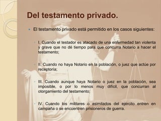 Del testamento privado.
   El testamento privado está permitido en los casos siguientes:

    ◦ I. Cuando el testador es atacado de una enfermedad tan violenta
      y grave que no dé tiempo para que concurra Notario a hacer el
      testamento;


    ◦ II. Cuando no haya Notario en la población, o juez que actúe por
      receptoría;


    ◦ III. Cuando aunque haya Notario o juez en la población, sea
      imposible, o por lo menos muy difícil, que concurran al
      otorgamiento del testamento;


    ◦ IV. Cuando los militares o asimilados del ejército entren en
      campaña o se encuentren prisioneros de guerra.
 