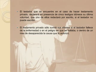    El testador que se encuentre en el caso de hacer testamento
    privado, declarará en presencia de cinco testigos idóneos su última
    voluntad, que uno de ellos redactará por escrito, si el testador no
    puede escribir.


   El testamento privado sólo surtirá sus efectos si el testador fallece
    de la enfermedad o en el peligro en que se hallaba, o dentro de un
    mes de desaparecida la causa que lo autorizó.
 