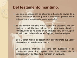 Del testamento marítimo.
   Los que se encuentren en alta mar, a bordo de navíos de la
    Marina Nacional, sea de guerra o mercantes, pueden testar
    sujetándose a las prescripciones siguientes.

   El testamento marítimo será escrito en presencia de dos
    testigos y del Capitán del navío, y será leído, datado y
    firmado, como se ha dicho en los artículos 1512 al 1519; pero
    en todo caso deberán firmar el Capitán y los dos testigos.

   Si el Capitán hiciere su testamento, desempeñará sus veces
    el que deba sucederle en el mando.

   El testamento marítimo se hará por duplicado, y se
    conservará entre los papeles más importantes de la
    embarcación, y de él se hará mención en su Diario.
 