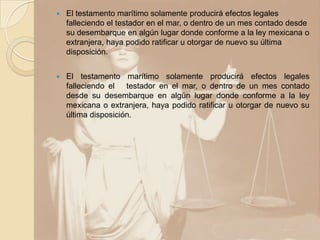    El testamento marítimo solamente producirá efectos legales
    falleciendo el testador en el mar, o dentro de un mes contado desde
    su desembarque en algún lugar donde conforme a la ley mexicana o
    extranjera, haya podido ratificar u otorgar de nuevo su última
    disposición.


   El testamento marítimo solamente producirá efectos legales
    falleciendo el testador en el mar, o dentro de un mes contado
    desde su desembarque en algún lugar donde conforme a la ley
    mexicana o extranjera, haya podido ratificar u otorgar de nuevo su
    última disposición.
 