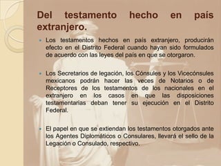 Del testamento                    hecho          en      país
extranjero.
   Los testamentos hechos en país extranjero, producirán
    efecto en el Distrito Federal cuando hayan sido formulados
    de acuerdo con las leyes del país en que se otorgaron.

   Los Secretarios de legación, los Cónsules y los Vicecónsules
    mexicanos podrán hacer las veces de Notarios o de
    Receptores de los testamentos de los nacionales en el
    extranjero en los casos en que las disposiciones
    testamentarias deban tener su ejecución en el Distrito
    Federal.

   El papel en que se extiendan los testamentos otorgados ante
    los Agentes Diplomáticos o Consulares, llevará el sello de la
    Legación o Consulado, respectivo.
 