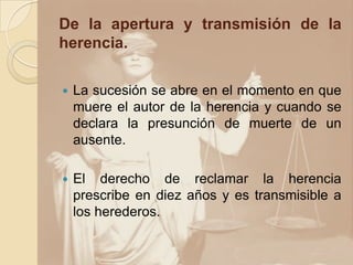 De la apertura y transmisión de la
herencia.

   La sucesión se abre en el momento en que
    muere el autor de la herencia y cuando se
    declara la presunción de muerte de un
    ausente.

   El derecho de reclamar la herencia
    prescribe en diez años y es transmisible a
    los herederos.
 