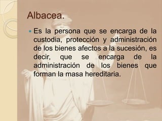 Albacea.
   Es la persona que se encarga de la
    custodia, protección y administración
    de los bienes afectos a la sucesión, es
    decir, que se encarga de la
    administración de los bienes que
    forman la masa hereditaria.
 