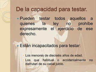 De la capacidad para testar.
   Pueden testar todos aquellos a
    quienes   la  ley    no   prohíbe
    expresamente el ejercicio de ese
    derecho.

   Están incapacitados para testar:

      Los menores de dieciséis años de edad.
      Los que habitual o accidentalmente       no
       disfrutan de su cabal juicio.
 