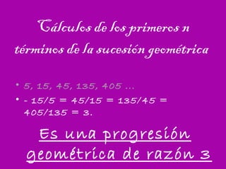Cálculos de los primeros n
términos de la sucesión geométrica
• 5, 15, 45, 135, 405 ...
• - 15/5 = 45/15 = 135/45 =
405/135 = 3.
Es una progresión
geométrica de razón 3
 