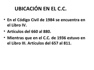 UBICACIÓN EN EL C.C.
• En el Código Civil de 1984 se encuentra en
el Libro IV.
• Artículos del 660 al 880.
• Mientras que en el C.C. de 1936 estuvo en
el Libro III. Artículos del 657 al 811.
 
