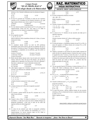 Corporación Educativa “Juan Mejía Baca”: “Generación de triunfadores”, ¡Somos Otra Forma de Educar! 4
Colegio Privado
“JUAN MEJÍA BACA”
Del colegio directo a la Universidad DOCENTE: DIEGO YAIPÉN GONZALES
término es 14n. Calcular la diferencia entre los términos de lugares
32 y 10.
a) 147 b) 140 c) 161
d) 154 e) 168
51. En una P.A creciente de 14 términos, la suma de sus 6 términos
centrales es 90 y el producto de los términos extremos es 56, ¿qué
lugar ocupa el término cuyo valor es igual a 9 veces la razón?
a) décimo b) undécimo c) noveno
d) sexto e) décimo cuarto
52. Si a tres números positivos que forman una P.A se les suma 1,5,21
respectivamente, forma una P.G. cuya suma es 39. Halle la
semisuma de los tres números en progresión aritmética.
a) 6 b) 8 c) 14
d) 16 e) 10
53. En la siguiente sucesión
7 ; 19 ; 37 ; 61 ; 91 ; …
Halle la diferencia entre el penúltimo término de 3 cifras y el cuarto
término de 4 cifras.
a) 565 b) 580 c) 570
d) 575 e) 585
54. Un estudiante decide resolver un total de 820 problemas
decidiéndose para tal fin resolver cada día un problema más que el
día anterior. Si terminó un lunes 27 de agosto, habiendo comenzado
en el día de su cumpleaños con un problema, ¿qué día celebró su
cumpleaños?
a) jueves 19 de julio b) martes 17 de julio
c) miércoles 18 de julio d) viernes 19 de julio
e) jueves 29 de julio
55. Benito decide ahorrar durante todo el mes de julio de la siguiente
manera: cada día 4 soles más que el día anterior. ¿En qué día se
cumplirá que lo ahorrado en ese día sea los 10/9 de lo ahorrado 5
días antes, y además sea 2 veces lo ahorrado el primer día?
a) 24 de julio b) 25 de julio c) 26 de julio
d) 27 de julio e) 28 de julio
56. ¿Qué lugares ocupan los 2 términos consecutivos de la siguiente
sucesión, cuya diferencia de cuadrados sea 909?
3 ; 6 ; 9 ; 12 ; …
a) 31 y 32 b) 49 y 50 c) 50 y 51
d) 72 y 73 e) 91 y 92
57. Dada las siguientes sucesiones:
5 ; 12 ; 19 ; 26 ; …
7 ; 11 ; 15 ; 19 ; …
¿Cuántos términos comunes de 3 cifras existen?
a) 30 b) 34 c) 32
d) 33 e) 40
58. ¿Cuántos términos de 4 cifras tiene la siguiente sucesión?
1 ; 3 ; 7 ; 15 ; …
a) 4 b) 5 c) 6
d) 7 e) 13
59. Si el primer y quinto término de una P.G. creciente son 2 y 162,
halle el sexto término.
a) 486 b) 324 c) 382
d) 643 e) 202
60. Coquito le dice a Piero “si ordeno los números 3; 7 y 1 en forma
ascendente, y a cada uno le sumo una misma cantidad, obtengo una
progresión geométrica”. ¿Cuál será la suma de las cifras del
siguiente término de dicha progresión?
a) 9 b) 7 c) 5
d) 6 e) 4
61. La suma de tres números que están en progresión aritmética
creciente es 15, si estos números son aumentados en 2, 1 y 3
respectivamente, los nuevos números están en P.G. Halle el
producto de los tres números iniciales.
a) 55 b) 45 c) 35
d) 65 e) 75
62. Se tiene la progresión aritmética creciente:
; 4 ; 1 ; ...aaa ab ac
Hallar el séptimo término.
a) 817 b) 818 c) 819
d) 820 e) 821
63. Calcular el número de términos de la siguiente sucesión.
3 5 9 15
; ; ; ;...;
4 28 70 130 1720
a
a) 11 b) 12 c) 13
d) 14 e) 15
64. La suma de los “n” términos de una sucesión está dada por la
siguiente expresión:
(2 9)nS n n 
Calcular el primer término de 3 cifras en dicha sucesión:
a) 100 b) 101 c) 102
d) 103 e) 104
65. La suma del primer y el penúltimo término de una P.A es 140 y la
suma del segundo y el último término de la misma P.A. es 160.
Calcular el término central.
a) 73 b) 74 c) 75
d) 76 e) 78
66. Ángela se encuentra en una huerta de cerezas donde comienza ha
comer de ella de la siguiente manera: el primer día come 4 cerezas,
el segundo día come 7 cerezas, el tercer día come 11, el cuarto día
come 16, y así sucesivamente; hasta que cierto día se da cuenta que
el número de cerezas que comió ese día era 10 cerezas menos que el
triple de cerezas que comió el décimo día. ¿Cuántos días han
transcurrido hasta ese cierto día?
a) 16 b) 17 c) 18
d) 19 e) 20
67. En una sucesión lineal de 42 términos, el primer término es 22 y el
último 309. Halle la diferencia entre el trigésimo quinto y el
vigésimo segundo término de dicha sucesión.
a) 260 b) 169 c) 101
d) 91 e) 71
68. Si a1; a2; a3;…. es una progresión aritmética tal que:
a3 = 8 y a8 = 3, calcular a10 – a20
a) – 10 b) – 5 c) 0
d) 5 e) 10
69. Calcular la diferencia del 33 22t y t en la siguiente
progresión aritmética.
(14 + a) ; (21 + 3a) ; (28 + 5a) ;…
a) 77 + 24a b) 78 + 21a c) 77+ 22a
d) 79 + 24a e) 75 + 24a
70. La suma del noveno y décimo séptimo término de una sucesión
aritmética es 90 y la relación del noveno y vigésimo primer término
es como 7 es a 31.
Halle el séptimo término.
a) 6 b) 43 c) 11
d) 9 e) 17
DOCENTE: DIEGO YAIPÉN GONZALES
 