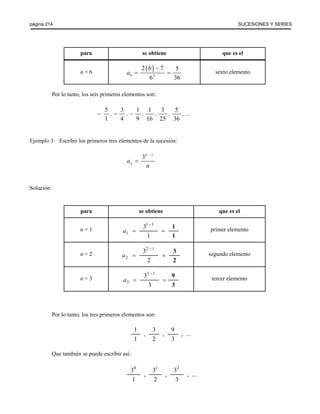 página 214 SUCESIONES Y SERIES 
para se obtiene que es el 
n = 6 ( ) 
2 6 7 5 
6 36 
6 2 
a 
− 
= = sexto elemento 
Por lo tanto, los seis primeros elementos son: 
5 3 1 1 3 5 
1 4 9 16 25 36 
− , − , − , , , , ... 
Ejemplo 3: Escribir los primeros tres elementos de la sucesión: 
3n 1 
n a 
− 
n 
= 
Solución: 
para se obtiene que es el 
n = 1 a1 
31 1 
1 
− 1 
= = 
1 
primer elemento 
n = 2 a2 
32 1 
2 
− 3 
= = 
2 
segundo elemento 
n = 3 a3 
33 − 
1 
3 
= = 
9 
3 
tercer elemento 
Por lo tanto, los tres primeros elementos son: 
1 
1 
3 
2 
9 
3 
, , , ... 
Que también se puede escribir así: 
0 1 2 
3 
1 
3 
2 
3 
3 
, , ,... 
 