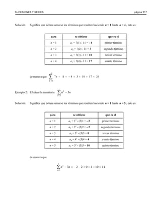 SUCESIONES Y SERIES página 217 
Solución: Significa que deben sumarse los términos que resulten haciendo n = 1 hasta n = 4 , esto es: 
para se obtiene que es el 
n = 1 a1 = 7(1) - 11 = - 4 primer término 
n = 2 a2 = 7(2) - 11 = 3 segundo término 
n = 3 a3 = 7(3) - 11 = 10 tercer término 
n = 4 a4 = 7(4) - 11 = 17 cuarto término 
de manera que 7 11 4 3 10 17 26 
1 
4 
n 
n 
− = − + + + = 
= Σ 
Ejemplo 2: Efectuar la sumatoria 
5 
Σ 2 
− 
1 
3 
n 
n n 
= 
Solución: Significa que deben sumarse los términos que resulten haciendo n = 1 hasta n = 5 , esto es: 
para se obtiene que es el 
n = 1 a1 = 12 - (3)1 = - 2 primer término 
n = 2 a2 = 22 - (3)2 = - 2 segundo término 
n = 3 a3 = 32 - (3)3 = 0 tercer término 
n = 4 a4 = 42 - (3)4 = 4 cuarto término 
n = 5 a5 = 52 - (3)5 = 10 quinto término 
de manera que 
5 
Σ 2 
− = − − + + + = 
1 
3 2 2 0 4 10 14 
n 
n n 
= 
 