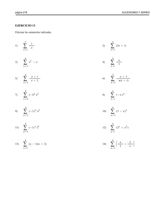 página 218 SUCESIONES Y SERIES 
EJERCICIO 13 
Efectuar las sumatorias indicadas: 
1) 2) 
n 
n 
= Σ 
1 
5 
1 
n 
n 
= Σ 
+ 
1 
4 
(2 1) 
3) 4) 
n 
n n 
= Σ 
− 
3 
6 
2 
n 
n 
= Σ 
1 
4 
3 
5) 6) 
n 
n 
n 
= Σ 
+ 
+ 
3 
6 
1 
2 
n 
n 
n n 
= Σ 
+ 
+ 
2 
5 
3 
( 1) 
7) 8) 
n 
n n 
= Σ 
− 
6 
9 
( 1) 2 
n 
n n 
= Σ 
− 
1 
4 
( ) 
9) 10) 
n 
n n 
= Σ 
− 
2 
4 
( 2) 3 
n 
n n 
= Σ 
− 
3 
6 
(5 ) 
11) 12) 
n 
n 
= Σ 
− 
5 
8 
( 1) 23 
n 
n n 
= Σ 
+ 
1 
4 
( 2 2 ) 
13) 14) 
n 
n n 
= Σ 
− + 
1 
4 
( 1)( 2) 
n 
n 
n 
= Σ 
+ 
⎛ 
⎝ ⎜ 
⎞ 
⎠ ⎟ 
1 
4 
2 
2 
 