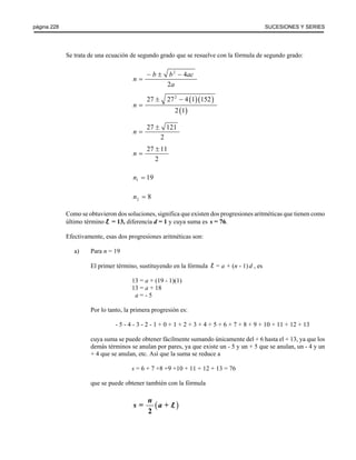 página 228 SUCESIONES Y SERIES 
Se trata de una ecuación de segundo grado que se resuelve con la fórmula de segundo grado: 
2 4 
2 
− ± − 
n = 
b b ac 
a 
( )( ) 
( ) 
27 272 4 1 152 
2 1 
n 
± − 
= 
27 121 
2 
n 
± 
= 
27 11 
2 
n 
± 
= 
1 n = 19 
2 n = 8 
Como se obtuvieron dos soluciones, significa que existen dos progresiones aritméticas que tienen como 
último término l = 13, diferencia d = 1 y cuya suma es s = 76. 
Efectivamente, esas dos progresiones aritméticas son: 
a) Para n = 19 
El primer término, sustituyendo en la fórmula = a + (n - 1) d , es 
13 = a + (19 - 1)(1) 
13 = a + 18 
a = - 5 
Por lo tanto, la primera progresión es: 
- 5 - 4 - 3 - 2 - 1 + 0 + 1 + 2 + 3 + 4 + 5 + 6 + 7 + 8 + 9 + 10 + 11 + 12 + 13 
cuya suma se puede obtener fácilmente sumando únicamente del + 6 hasta el + 13, ya que los 
demás términos se anulan por pares, ya que existe un - 5 y un + 5 que se anulan, un - 4 y un 
+ 4 que se anulan, etc. Así que la suma se reduce a 
s = 6 + 7 +8 +9 +10 + 11 + 12 + 13 = 76 
que se puede obtener también con la fórmula 
s n a l 
= ( + ) 
2 
 