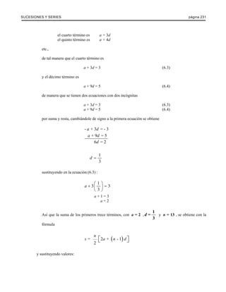 SUCESIONES Y SERIES página 231 
el cuarto término es a + 3d 
el quinto término es a + 4d 
etc., 
de tal manera que el cuarto término es 
a + 3d = 3 (6.3) 
y el décimo término es 
a + 9d = 5 (6.4) 
de manera que se tienen dos ecuaciones con dos incógnitas 
a + 3d = 3 (6.3) 
a + 9d = 5 (6.4) 
por suma y resta, cambiándole de signo a la primera ecuación se obtiene 
a d 
a d 
- + 3 = - 3 
+ 9 = 5 
6 = 2 
d 
1 
3 
d = 
sustituyendo en la ecuación (6.3) : 
3 1 3 
a + ⎛⎜ ⎞⎟ = 
3 
⎝ ⎠ 
a + 1 = 3 
a = 2 
= 1 
3 
d 
Así que la suma de los primeros trece términos, con a = 2 , y n = 13 , se obtiene con la 
fórmula 
n 
= 2 + ( - 1) 
s ⎡⎣ a n d ⎤⎦ 
2 
y sustituyendo valores: 
 