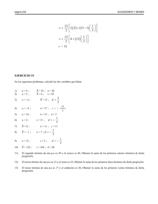 página 232 SUCESIONES Y SERIES 
13 2 (2) (13 1) 1 
2 3 
s 
⎡ ⎛ ⎞⎤ = ⎢ + − ⎜ ⎟⎥ ⎣ ⎝ ⎠⎦ 
13 4 (12) 1 
2 3 
⎡ s 
= + ⎛ ⎞⎤ ⎢ ⎜ ⎟⎥ ⎣ ⎝ ⎠⎦ 
s = 52 
EJERCICIO 15 
En los siguientes problemas, calcular las dos variables que faltan. 
1) a = 4 ; = 25 ; n = 30 
2) a = 3 ; = 6 ; s = 45 
3) a = - 6 ; = 12 ; 
3 
2 
d = 
4) a = - 4 ; n = 17 ; s = − 
15 
2 
5) a = 14 ; n = 13 ; d = 3 
6) a = 2 ; s = 11 ; 
1 
5 
d = − 
7) = 0 ; n = 11 ; s = 11 
8) = - 1 ; n = 7 ; 
1 
3 
d = − 
9) n = 12 ; s = 2 ; 
1 
3 
d = − 
10) = 122 ; s = 434 ; d = 20 
11) El segundo término de una p.a es 30 y el octavo es 44, Obtener la suma de los primeros catorce términos de dicha 
progresión. 
12) El tercer término de una p.a es 13 y el sexto es 25, Obtener la suma de los primeros doce términos de dicha progresión. 
13) El tercer término de una p.a es 17 y el undécimo es 20, Obtener la suma de los primeros veinte términos de dicha 
progresión. 
 