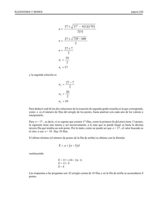 SUCESIONES Y SERIES página 235 
( )( ) 
( ) 
27 272 4 1 170 
2 1 
n 
± − 
= 
27 729 680 
2 
n 
± − 
= 
27 7 
2 
n 
± 
= 
1 
34 
2 
n = 
1 n = 17 
y la segunda solución es 
2 
27 7 
2 
n 
− 
= 
2 
20 
2 
n = 
2 n = 10 
Para deducir cuál de las dos soluciones de la ecuación de segundo grado resuelta es la que corresponde, 
como n es el número de filas del arreglo de los postes, basta analizar con cada uno de los valores e 
interpretarlo. 
Para n = 17 , es decir, si se supone que existen 17 filas, como la primera (la del piso) tiene 13 postes, 
la siguiente tiene uno menos y así sucesivamente, a lo más que se puede llegar es hasta la décima 
tercera fila que tendría un solo poste. Por lo tanto, como no puede ser que n = 17 , el valor buscado es 
el otro, o sea n = 10. Hay 10 filas. 
El último término (el número de postes de la fila de arriba) se obtiene con la fórmula 
l = a + (n − 1) d 
sustituyendo: 
= 13 + (10 - 1)(- 1) 
= 13 - 9 
= 4 
Las respuestas a las preguntas son: El arreglo consta de 10 filas y en la fila de arriba se acomodaron 4 
postes. 
 