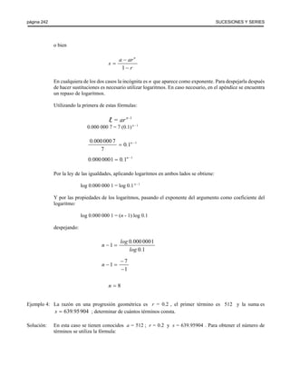 página 242 SUCESIONES Y SERIES 
o bien 
a ar n s 
1 
r 
− 
= 
− 
En cualquiera de los dos casos la incógnita es n que aparece como exponente. Para despejarla después 
de hacer sustituciones es necesario utilizar logaritmos. En caso necesario, en el apéndice se encuentra 
un repaso de logaritmos. 
Utilizando la primera de estas fórmulas: 
l = ar n -1 
0.000 000 7 = 7 (0.1) n - 1 
0 000 000 7 0 1 1 
. = . n − 
7 
0.000 0001 = 0.1n −1 
Por la ley de las igualdades, aplicando logaritmos en ambos lados se obtiene: 
log 0.000 000 1 = log 0.1 n - 1 
Y por las propiedades de los logaritmos, pasando el exponente del argumento como coeficiente del 
logaritmo: 
log 0.000 000 1 = (n - 1) log 0.1 
despejando: 
1 0 000 0001 
0 1 
n log . 
log . 
− = 
1 7 
1 
n 
− 
− = 
− 
n = 8 
Ejemplo 4: La razón en una progresión geométrica es r = 0.2 , el primer término es 512 y la suma es 
s = 639.95904 ; determinar de cuántos términos consta. 
Solución: En esta caso se tienen conocidos a = 512 ; r = 0.2 y s = 639.95904 . Para obtener el número de 
términos se utiliza la fórmula: 
 