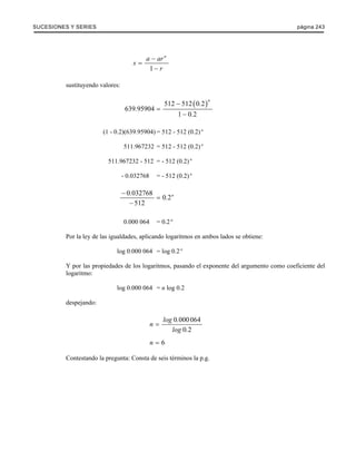 SUCESIONES Y SERIES página 243 
a ar n s 
1 
r 
− 
= 
− 
sustituyendo valores: 
512 512 (0 2) 
639 95904 
1 02 
n . 
. 
. 
− 
= 
− 
(1 - 0.2)(639.95904) = 512 - 512 (0.2) n 
511.967232 = 512 - 512 (0.2) n 
511.967232 - 512 = - 512 (0.2) n 
- 0.032768 = - 512 (0.2) n 
0 . 032768 0 . 2 
n 
512 
− 
= 
− 
0.000 064 = 0.2 n 
Por la ley de las igualdades, aplicando logaritmos en ambos lados se obtiene: 
log 0.000 064 = log 0.2 n 
Y por las propiedades de los logaritmos, pasando el exponente del argumento como coeficiente del 
logaritmo: 
log 0.000 064 = n log 0.2 
despejando: 
0 000 064 
0 2 
n log . 
log . 
= 
n = 6 
Contestando la pregunta: Consta de seis términos la p.g. 
 