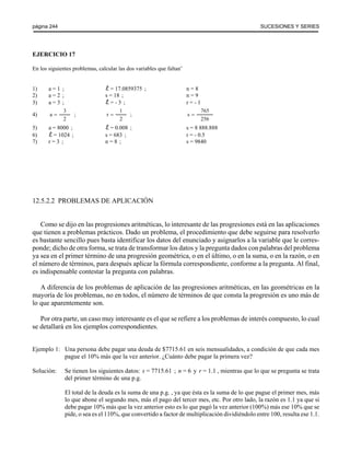 página 244 SUCESIONES Y SERIES 
EJERCICIO 17 
En los siguientes problemas, calcular las dos variables que faltan( 
1) a = 1 ; = 17.0859375 ; n = 8 
2) a = 2 ; s = 18 ; n = 9 
3) a = 3 ; = - 3 ; r = - 1 
4) a ; ; 
3 
2 
= r 
1 
2 
= s 
765 
256 
= 
5) a = 8000 ; = 0.008 ; s = 8 888.888 
6) = 1024 ; s = 683 ; r = - 0.5 
7) r = 3 ; n = 8 ; s = 9840 
12.5.2.2 PROBLEMAS DE APLICACIÓN 
Como se dijo en las progresiones aritméticas, lo interesante de las progresiones está en las aplicaciones 
que tienen a problemas prácticos. Dado un problema, el procedimiento que debe seguirse para resolverlo 
es bastante sencillo pues basta identificar los datos del enunciado y asignarlos a la variable que le corres-ponde; 
dicho de otra forma, se trata de transformar los datos y la pregunta dados con palabras del problema 
ya sea en el primer término de una progresión geométrica, o en el último, o en la suma, o en la razón, o en 
el número de términos, para después aplicar la fórmula correspondiente, conforme a la pregunta. Al final, 
es indispensable contestar la pregunta con palabras. 
A diferencia de los problemas de aplicación de las progresiones aritméticas, en las geométricas en la 
mayoría de los problemas, no en todos, el número de términos de que consta la progresión es uno más de 
lo que aparentemente son. 
Por otra parte, un caso muy interesante es el que se refiere a los problemas de interés compuesto, lo cual 
se detallará en los ejemplos correspondientes. 
Ejemplo 1: Una persona debe pagar una deuda de $7715.61 en seis mensualidades, a condición de que cada mes 
pague el 10% más que la vez anterior. ¿Cuánto debe pagar la primera vez? 
Solución: Se tienen los siguientes datos: s = 7715.61 ; n = 6 y r = 1.1 , mientras que lo que se pregunta se trata 
del primer término de una p.g. 
El total de la deuda es la suma de una p.g. , ya que ésta es la suma de lo que pague el primer mes, más 
lo que abone el segundo mes, más el pago del tercer mes, etc. Por otro lado, la razón es 1.1 ya que si 
debe pagar 10% más que la vez anterior esto es lo que pagó la vez anterior (100%) más ese 10% que se 
pide, o sea es el 110%, que convertido a factor de multiplicación dividiéndolo entre 100, resulta ese 1.1. 
 