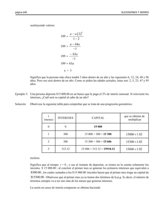 página 246 SUCESIONES Y SERIES 
sustituyendo valores: 
( )6 2 
189 
a − a 
= 
1 − 
2 
a − a 
= 
189 64 
1 
− 
− a 
= 
189 63 
1 
− 
189 = 63a 
a = 3 
Significa que la persona más chica tendrá 3 años dentro de un año y las siguientes 6, 12, 24, 48 y 96 
años. Pero eso será dentro de un año. Como se piden las edades actuales, éstas son: 2, 5, 23, 47 y 95 
años. 
Ejemplo 3: Una persona deposita $15 000.00 en un banco que le paga el 2% de interés mensual. Si reinvierte los 
intereses, ¿Cuál será su capital al cabo de un año? 
Solución: Obsérvese la siguiente tabla para comprobar que se trata de una progresión geométrica: 
t 
que se obtiene de 
(meses) INTERESES CAPITAL multiplicar 
0 0 15 000 
1 300 15 000 + 300 = 15 300 15000 ×1.02 
2 306 15 300 + 306 = 15 606 15300 ×1.02 
3 312.12 15 606 + 312.12 = 15918.12 15606 ×1.02 
etcétera. 
Significa que al tiempo t = 0 , o sea al instante de depositar, se tienen en la cuenta solamente los 
iniciales $ 15 000.00 ; al concluir el primer mes se generan los primeros intereses que equivalen a 
$300.00 , los cuales sumados a los $ 15 000.00 iniciales hacen que al primer mes tenga un capital de 
$15300.00 . Obsérvese que al primer mes ya se tienen dos términos de la p.g. Es decir, el número de 
términos siempre va a ser uno más de los meses que generan intereses. 
La razón en casos de interés compuesto se obtiene haciendo 
 