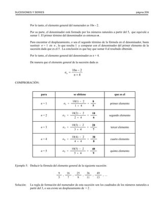 SUCESIONES Y SERIES página 209 
Por lo tanto, el elemento general del numerador es 10n - 2. 
Por su parte, el denominador está formado por los números naturales a partir del 5, que equivale a 
sumar 1. El primer término del denominador es entonces n . 
Para encontrar el desplazamiento, o sea el segundo término de la fórmula en el denominador, basta 
sustituir n = 1 en n , lo que resulta 1 y comparar con el denominador del primer elemento de la 
sucesión dada que es el 5 . La conclusión es que hay que sumar 4 al resultado obtenido. 
Por lo tanto, el elemento general del denominador es n + 4. 
De manera que el elemento general de la sucesión dada es 
a n 
10 2 
n 
n 
4 − 
= 
+ 
COMPROBACIÓN: 
para se obtiene que es el 
n = 1 a1 
10 1 2 
1 4 
= 
= ( ) 8 
− 
+ 
5 
primer elemento 
n = 2 a2 
10 2 2 
2 4 
= 
= ( ) 18 
− 
+ 
6 
segundo elemento 
n = 3 a3 
10 3 2 
3 4 
= 
= ( ) 28 
− 
+ 
7 
tercer elemento 
n = 4 a4 
10 4 2 
4 4 
= 
= ( ) 38 
− 
+ 
8 
cuarto elemento 
n = 5 a5 
10 5 2 
5 4 
= 
= ( ) 48 
− 
+ 
9 
quinto elemento 
Ejemplo 5: Deducir la fórmula del elemento general de la siguiente sucesión: 
9 
5 
16 
7 
25 
9 
36 
11 
49 
13 
, , , , , ... 
Solución: La regla de formación del numerador de esta sucesión son los cuadrados de los números naturales a 
partir del 3, o sea existe un desplazamiento de + 2 . 
 