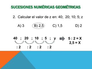 SUCESIONES NUMÉRICAS GEOMÉTRICAS
40 ; 20 ; 10 ; 5 ; y
: 2 : 2 : 2 : 2
5 : 2 = X
2,5 = X
2. Calcular el valor de z en: 40; 20; 10; 5; z
A) 3 B) 2,5 C) 1,5 D) 2
 