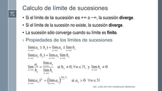 Calculo de límite de sucesiones
• Si el límite de la sucesión es +∞ o −∞, la sucesión diverge.
• Si el límite de la sucesión no existe, la sucesión diverge.
• La sucesión sólo converge cuando su límite es finito.
› Propiedades de los limites de sucesiones
ING. JOSÉ ARTURO HENRÍQUEZ MENDOZA
 