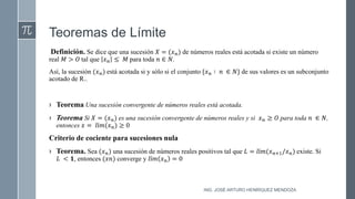 Teoremas de Límite
Definición. Se dice que una sucesión 𝑋 = (𝑥𝑛) de números reales está acotada si existe un número
real 𝑀 > 𝑂 tal que 𝑥𝑛 ≤ 𝑀 para toda 𝑛 ∈ 𝑁.
Así, la sucesión (𝑥𝑛) está acotada si y sólo si el conjunto {𝑥𝑛 ∶ 𝑛 ∈ 𝑁} de sus valores es un subconjunto
acotado de R..
› Teorema Una sucesión convergente de números reales está acotada.
› Teorema Si 𝑋 = (𝑥𝑛) es una sucesión convergente de números reales y si 𝑥𝑛 ≥ 𝑂 para toda 𝑛 ∈ 𝑁,
entonces 𝑥 = 𝑙í𝑚(𝑥𝑛) ≥ 0
Criterio de cociente para sucesiones nula
› Teorema. Sea (𝑥𝑛) una sucesión de números reales positivos tal que 𝐿 = 𝑙í𝑚(𝑥𝑛+1/𝑥𝑛) existe. Si
𝐿 < 𝟏, entonces (𝑥𝑛) converge y 𝑙í𝑚 𝑥𝑛 = 0
ING. JOSÉ ARTURO HENRÍQUEZ MENDOZA
 